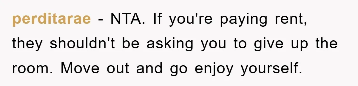 perditarae − NTA. If you're paying rent, they shouldn't be asking you to give up the room. Move out and go enjoy yourself.