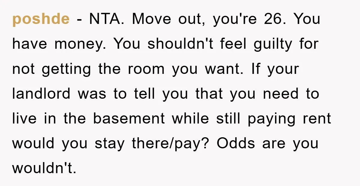 poshde − NTA. Move out, you're 26. You have money. You shouldn't feel guilty for not getting the room you want. If your landlord was to tell you that you...