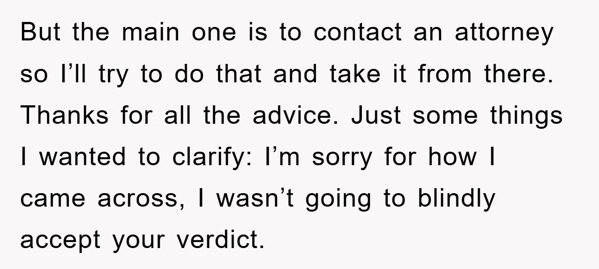 But the main one is to contact an attorney so I’ll try to do that and take it from there. Thanks for all the advice. Just some things I wanted...