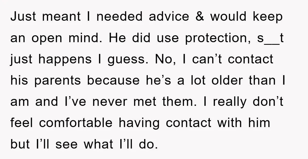 Just meant I needed advice & would keep an open mind. He did use protection, s__t just happens I guess. No, I can’t contact his parents because he’s a lot...