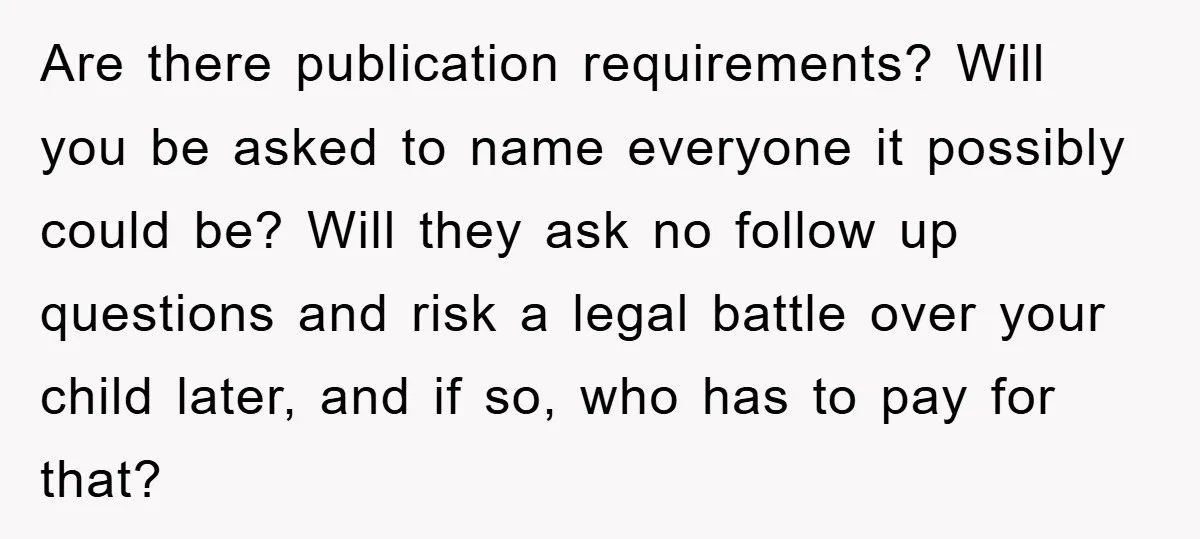 Are there publication requirements? Will you be asked to name everyone it possibly could be? Will they ask no follow up questions and risk a legal battle over your child...