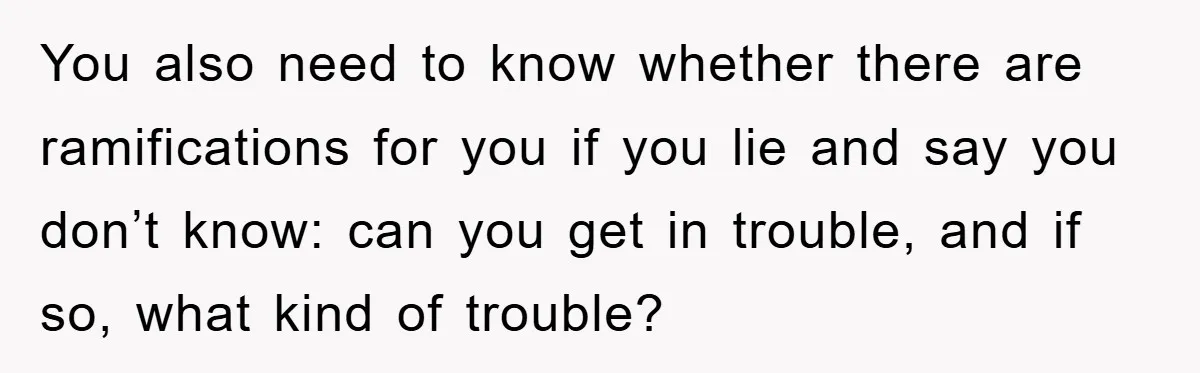 You also need to know whether there are ramifications for you if you lie and say you don’t know: can you get in trouble, and if so, what kind of...
