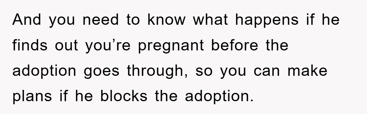 And you need to know what happens if he finds out you’re pregnant before the adoption goes through, so you can make plans if he blocks the adoption.