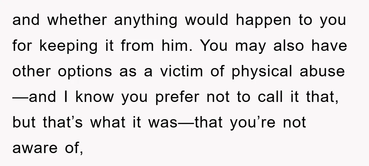 and whether anything would happen to you for keeping it from him. You may also have other options as a victim of physical abuse—and I know you prefer not to...