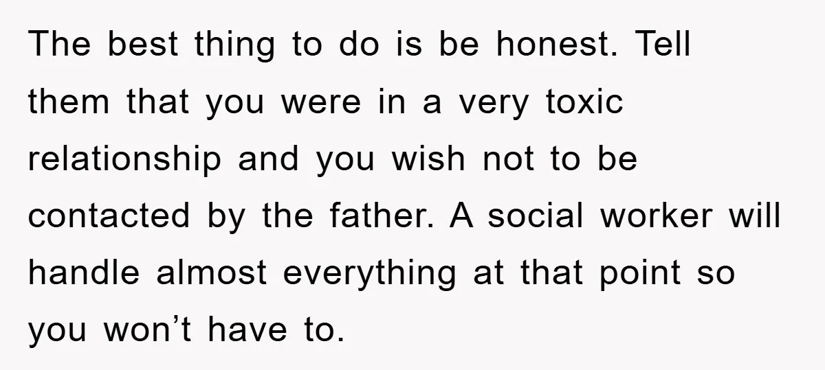 The best thing to do is be honest. Tell them that you were in a very toxic relationship and you wish not to be contacted by the father. A social...