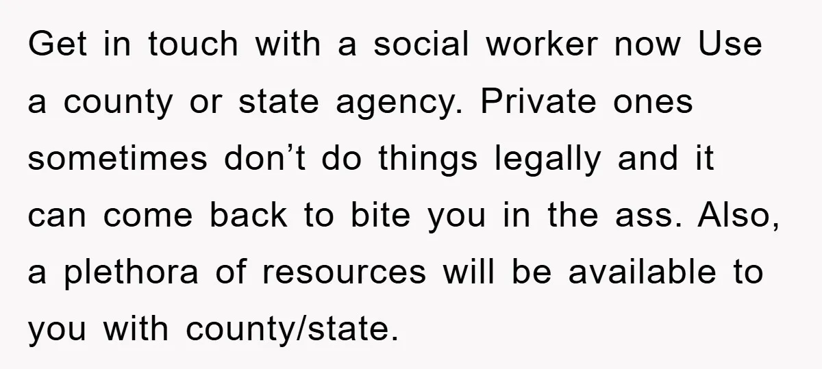 Get in touch with a social worker now Use a county or state agency. Private ones sometimes don’t do things legally and it can come back to bite you in...