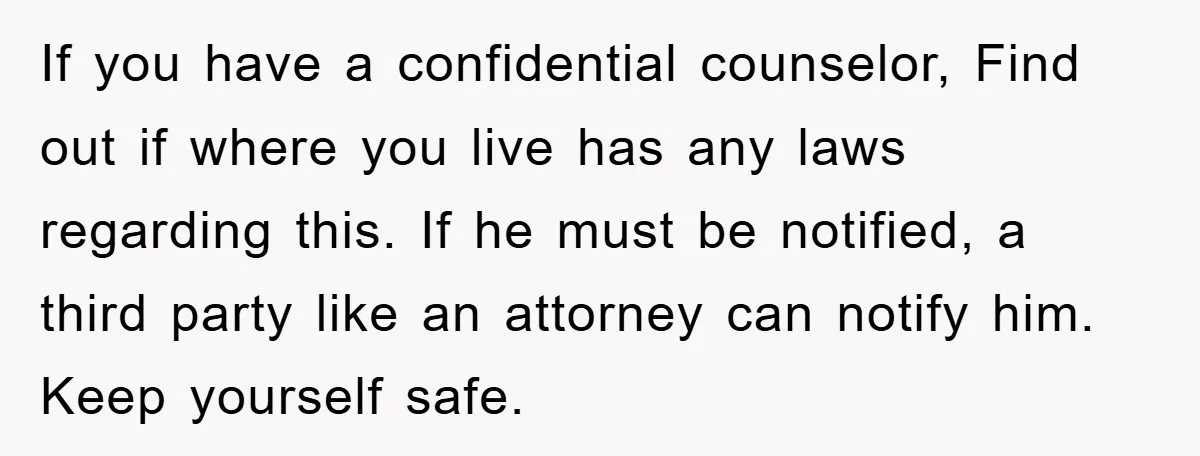 If you have a confidential counselor, Find out if where you live has any laws regarding this. If he must be notified, a third party like an attorney can notify...