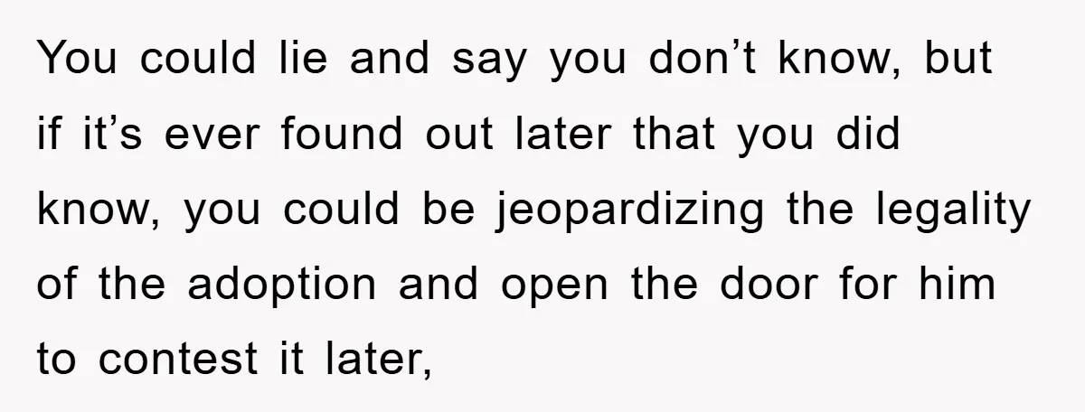 You could lie and say you don’t know, but if it’s ever found out later that you did know, you could be jeopardizing the legality of the adoption and open...