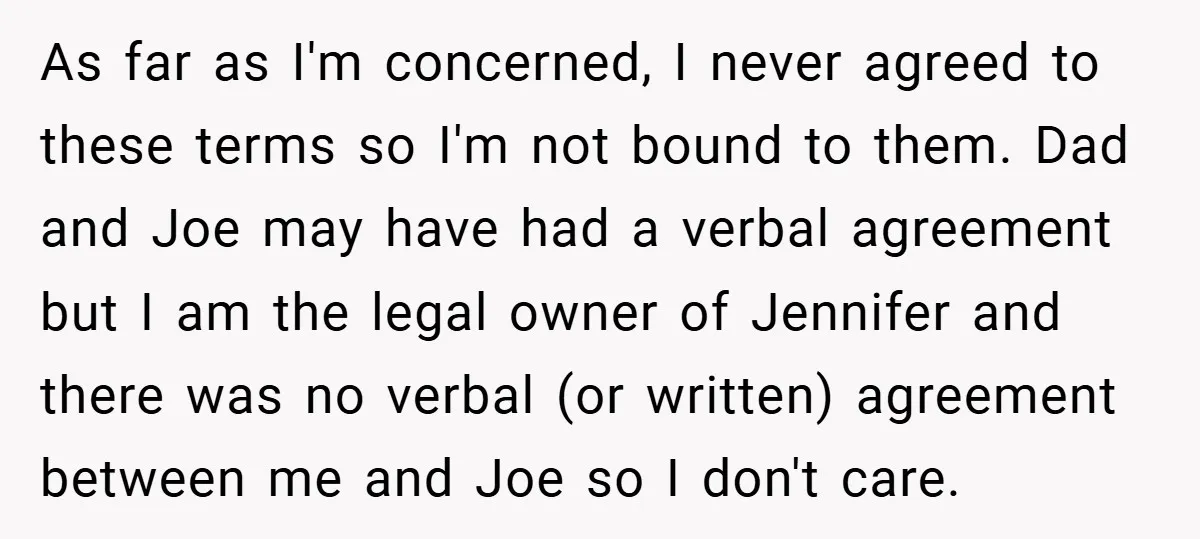 As far as I'm concerned, I never agreed to these terms so I'm not bound to them. Dad and Joe may have had a verbal agreement but I am the...