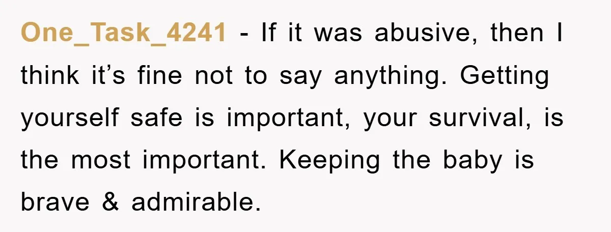 One_Task_4241 − If it was abusive, then I think it’s fine not to say anything. Getting yourself safe is important, your survival, is the most important. Keeping the baby is...