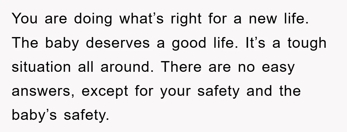 You are doing what’s right for a new life. The baby deserves a good life. It’s a tough situation all around. There are no easy answers, except for your safety...