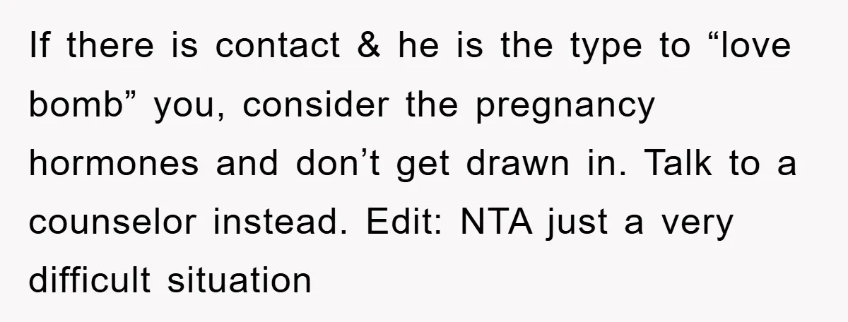 If there is contact & he is the type to “love bomb” you, consider the pregnancy hormones and don’t get drawn in. Talk to a counselor instead. Edit: NTA just...