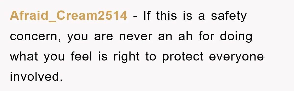 Afraid_Cream2514 − If this is a safety concern, you are never an ah for doing what you feel is right to protect everyone involved.