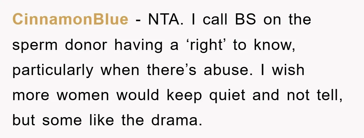 CinnamonBlue − NTA. I call BS on the sperm donor having a ‘right’ to know, particularly when there’s abuse. I wish more women would keep quiet and not tell, but...