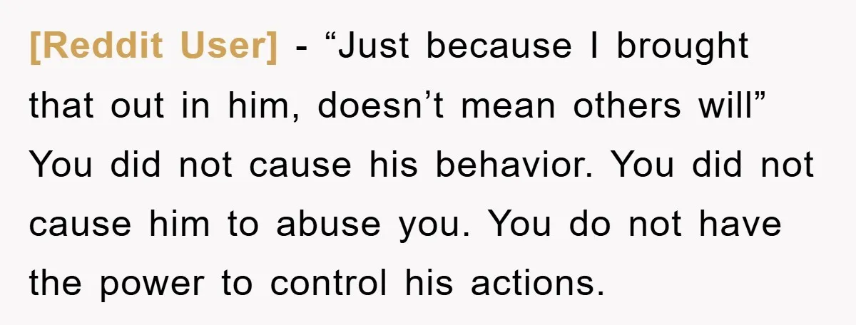 [Reddit User] − “Just because I brought that out in him, doesn’t mean others will” You did not cause his behavior. You did not cause him to abuse you. You...