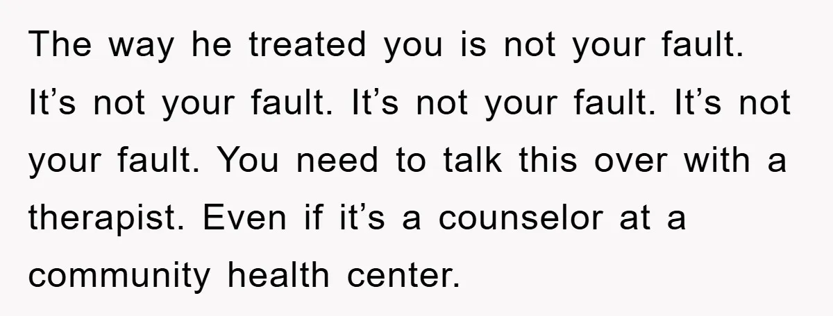 The way he treated you is not your fault. It’s not your fault. It’s not your fault. It’s not your fault. You need to talk this over with a therapist....