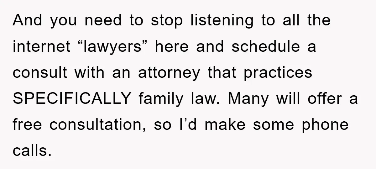And you need to stop listening to all the internet “lawyers” here and schedule a consult with an attorney that practices SPECIFICALLY family law. Many will offer a free consultation,...