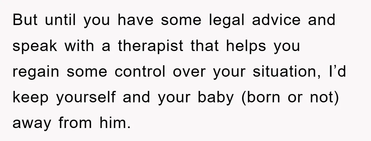 But until you have some legal advice and speak with a therapist that helps you regain some control over your situation, I’d keep yourself and your baby (born or not)...