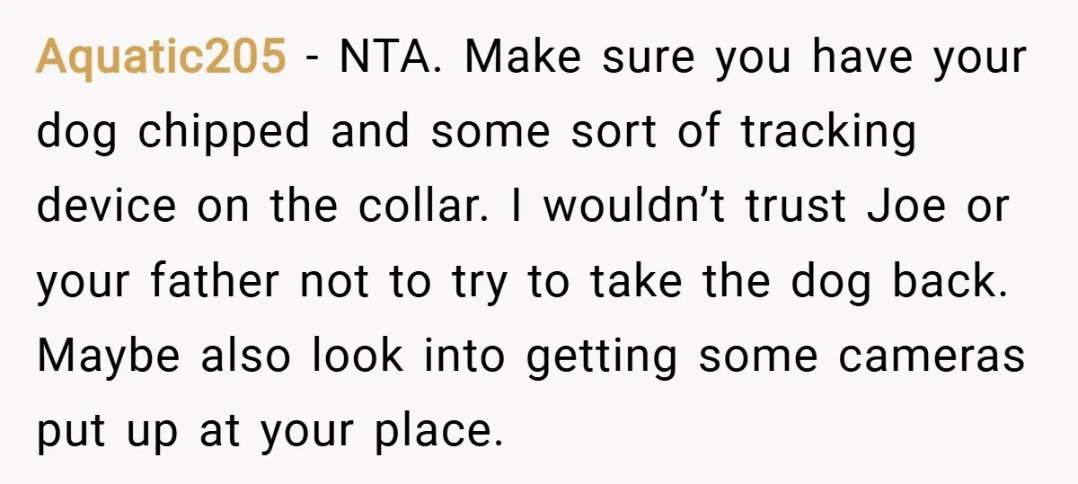 Aquatic205 − NTA. Make sure you have your dog chipped and some sort of tracking device on the collar. I wouldn’t trust Joe or your father not to try to...