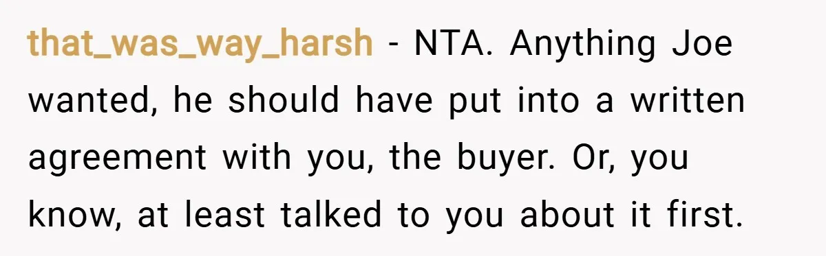 that_was_way_harsh − NTA. Anything Joe wanted, he should have put into a written agreement with you, the buyer. Or, you know, at least talked to you about it first.