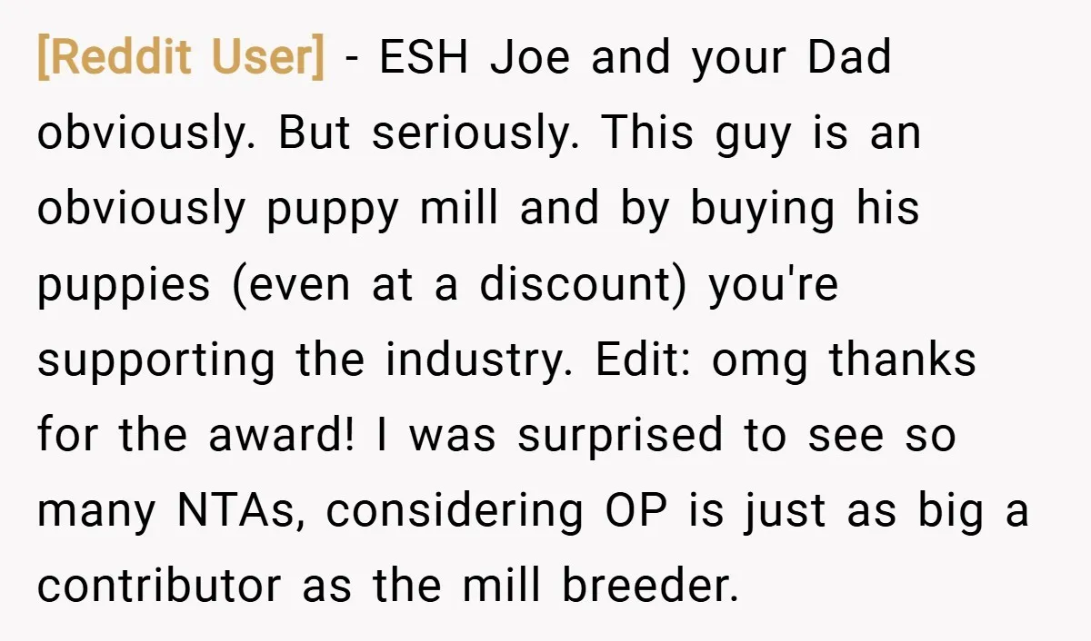 [Reddit User] − ESH Joe and your Dad obviously. But seriously. This guy is an obviously puppy mill and by buying his puppies (even at a discount) you're supporting the...