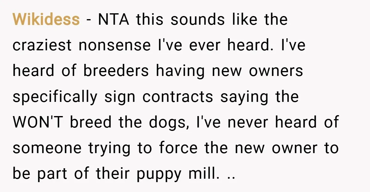 Wikidess − NTA this sounds like the craziest nonsense I've ever heard. I've heard of breeders having new owners specifically sign contracts saying the WON'T breed the dogs, I've never...