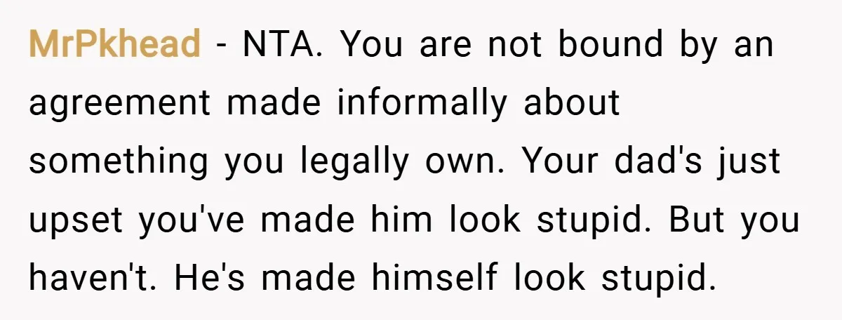 MrPkhead − NTA. You are not bound by an agreement made informally about something you legally own. Your dad's just upset you've made him look stupid. But you haven't. He's...