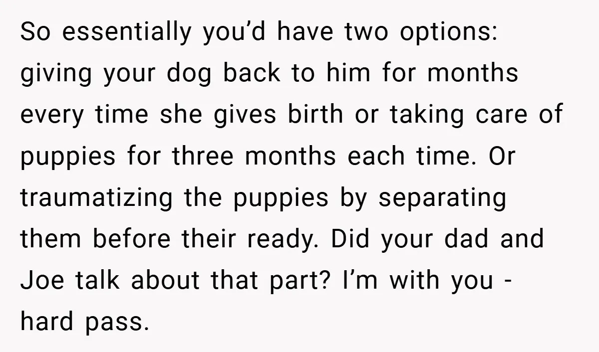 So essentially you’d have two options: giving your dog back to him for months every time she gives birth or taking care of puppies for three months each time. Or...