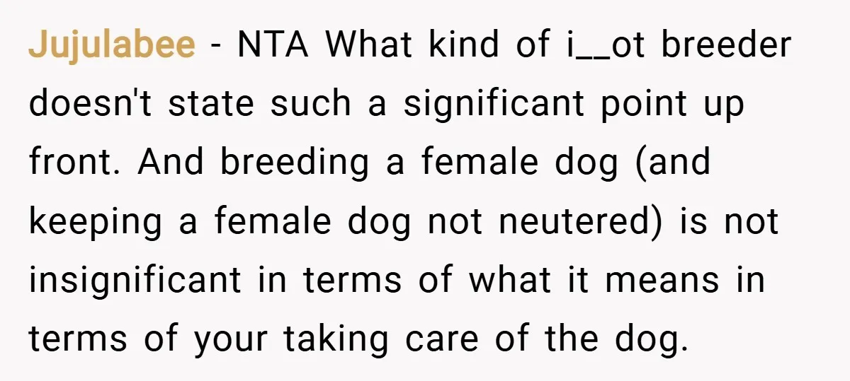 Jujulabee − NTA What kind of i__ot breeder doesn't state such a significant point up front. And breeding a female dog (and keeping a female dog not neutered) is not...