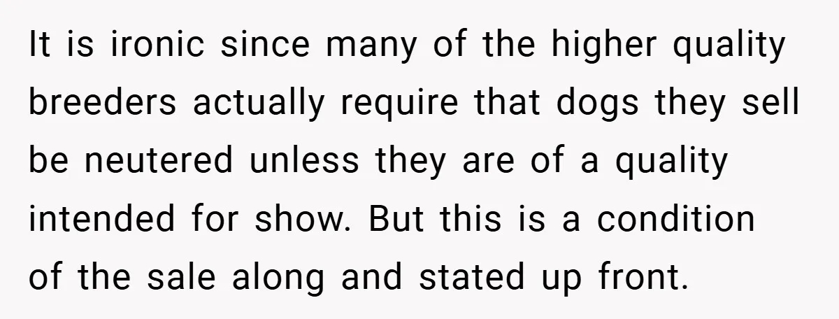 It is ironic since many of the higher quality breeders actually require that dogs they sell be neutered unless they are of a quality intended for show. But this is...