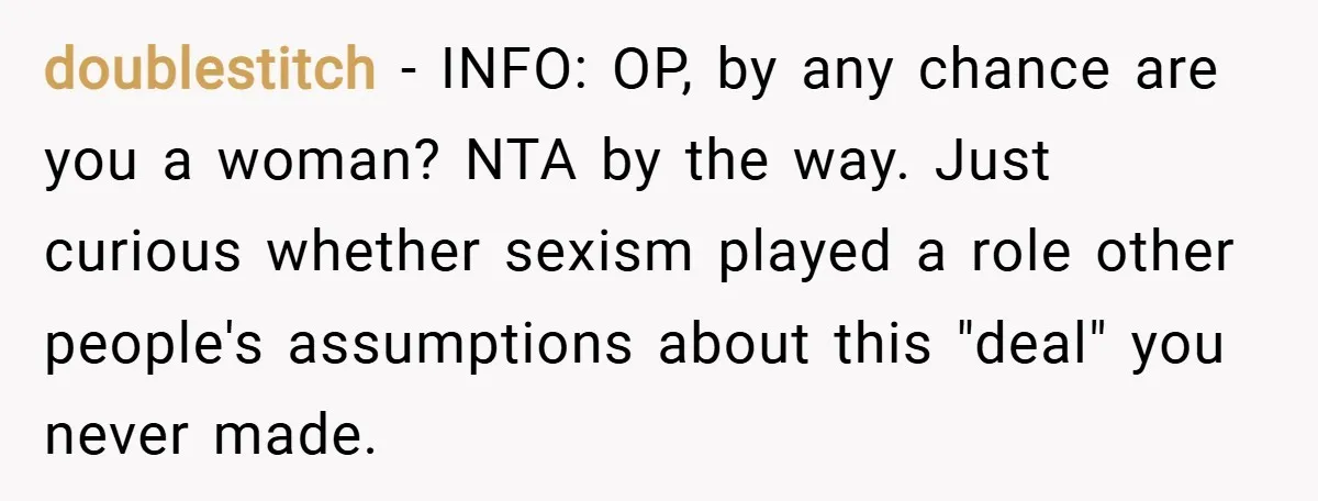doublestitch − INFO: OP, by any chance are you a woman? NTA by the way. Just curious whether sexism played a role other people's assumptions about this "deal" you never...