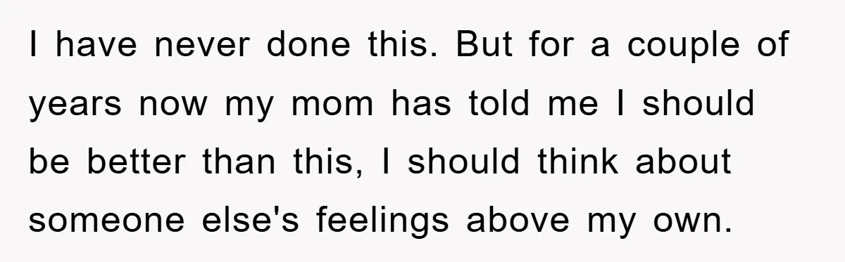 I have never done this. But for a couple of years now my mom has told me I should be better than this, I should think about someone else's feelings...