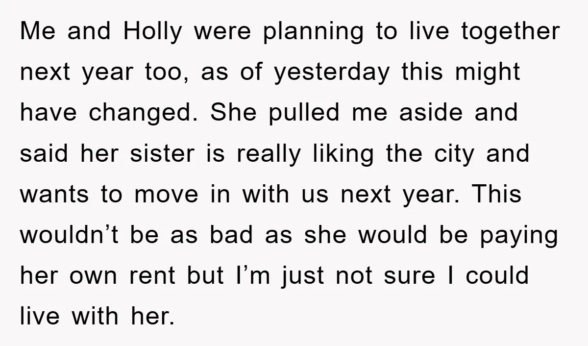 Me and Holly were planning to live together next year too, as of yesterday this might have changed. She pulled me aside and said her sister is really liking the...