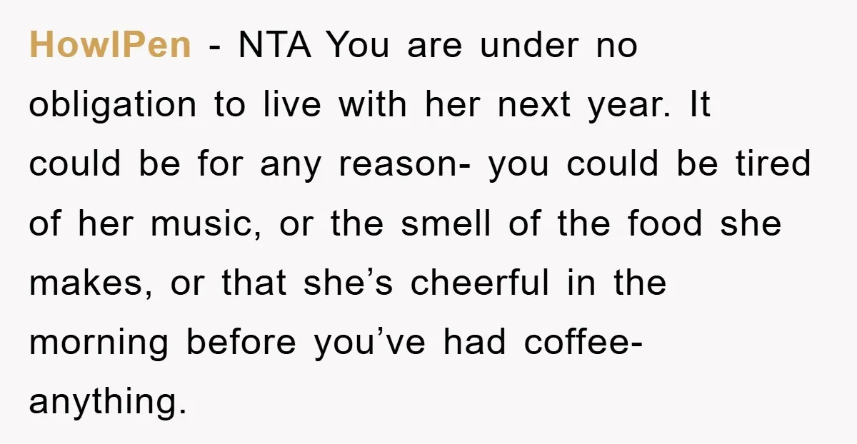 HowlPen - NTA You are under no obligation to live with her next year. It could be for any reason- you could be tired of her music, or the smell...