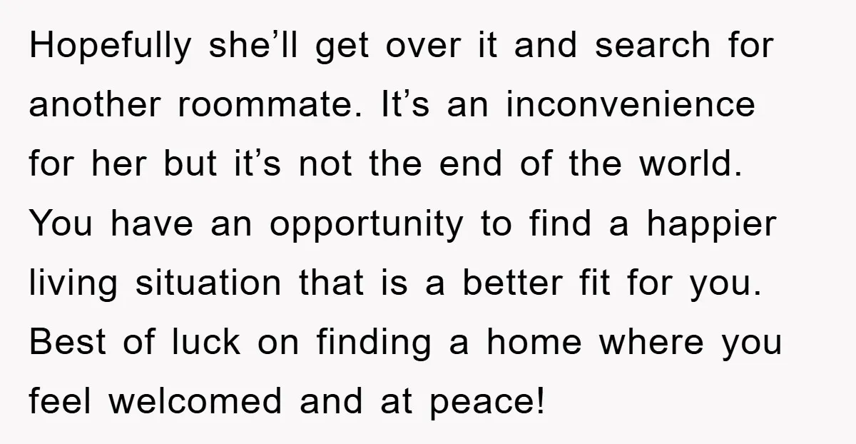 Hopefully she’ll get over it and search for another roommate. It’s an inconvenience for her but it’s not the end of the world. You have an opportunity to find a...