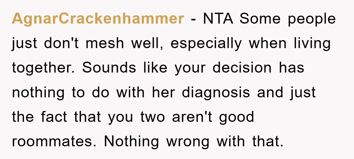 AgnarCrackenhammer - NTA Some people just don't mesh well, especially when living together. Sounds like your decision has nothing to do with her diagnosis and just the fact that you...