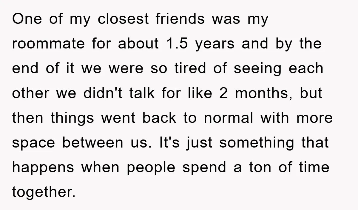 One of my closest friends was my roommate for about 1.5 years and by the end of it we were so tired of seeing each other we didn't talk for...