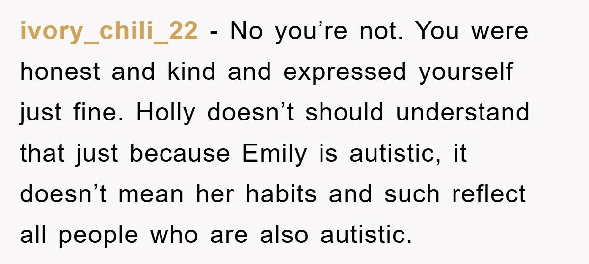 ivory_chili_22 - No you’re not. You were honest and kind and expressed yourself just fine. Holly doesn’t should understand that just because Emily is autistic, it doesn’t mean her habits...