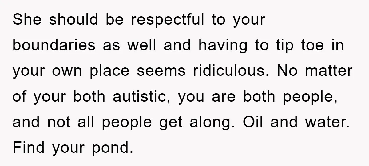 She should be respectful to your boundaries as well and having to tip toe in your own place seems ridiculous. No matter of your both autistic, you are both people,...
