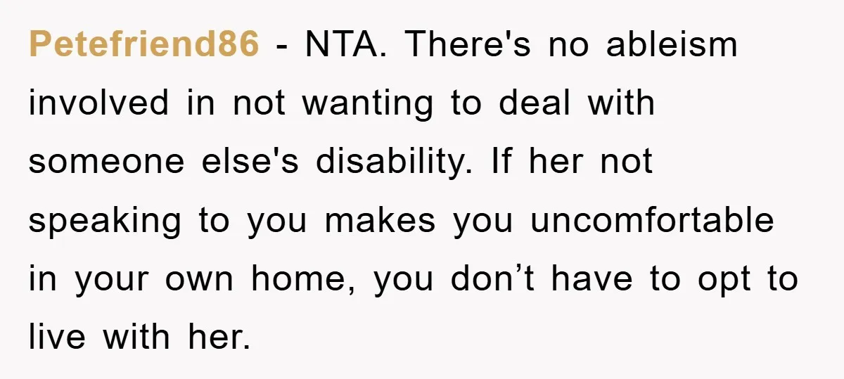 Petefriend86 - NTA. There's no ableism involved in not wanting to deal with someone else's disability. If her not speaking to you makes you uncomfortable in your own home, you...