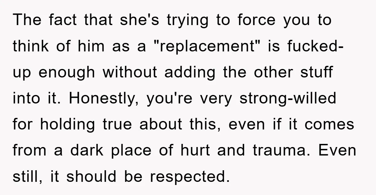 The fact that she's trying to force you to think of him as a "replacement" is fucked-up enough without adding the other stuff into it. Honestly, you're very strong-willed for...