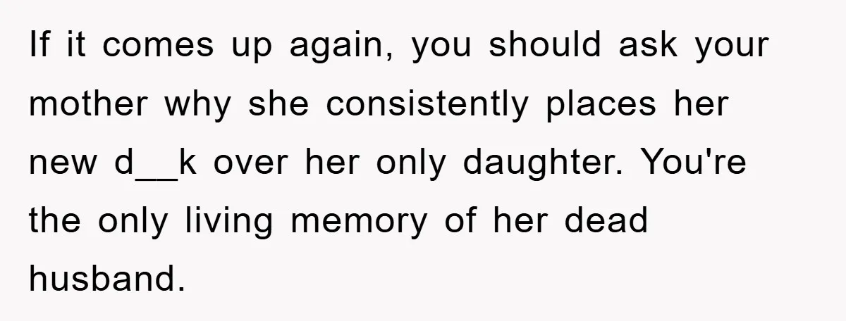 If it comes up again, you should ask your mother why she consistently places her new d__k over her only daughter. You're the only living memory of her dead husband.