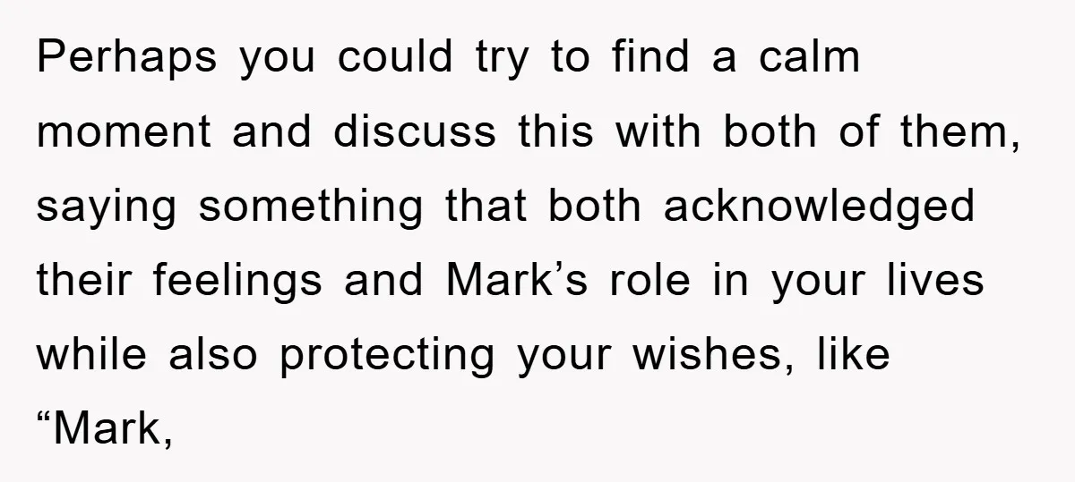 Perhaps you could try to find a calm moment and discuss this with both of them, saying something that both acknowledged their feelings and Mark’s role in your lives while...
