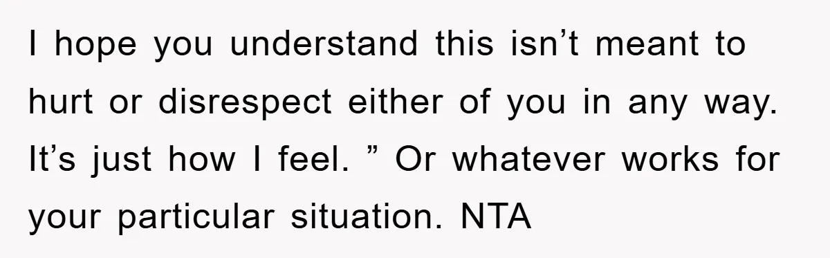 I hope you understand this isn’t meant to hurt or disrespect either of you in any way. It’s just how I feel. ” Or whatever works for your particular situation....