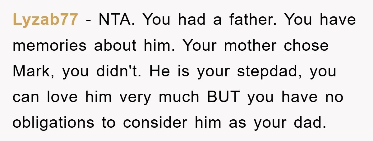 Lyzab77 − NTA. You had a father. You have memories about him. Your mother chose Mark, you didn't. He is your stepdad, you can love him very much BUT you...
