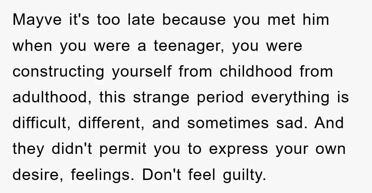 Mayve it's too late because you met him when you were a teenager, you were constructing yourself from childhood from adulthood, this strange period everything is difficult, different, and sometimes...