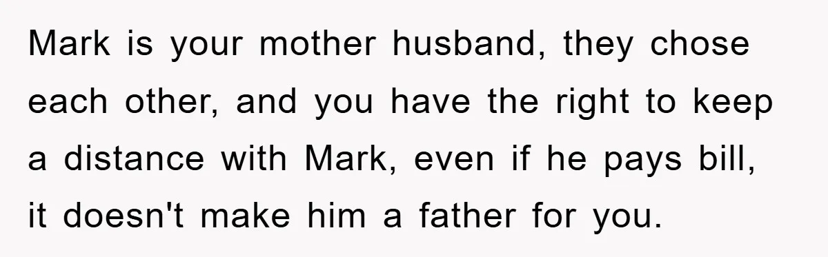 Mark is your mother husband, they chose each other, and you have the right to keep a distance with Mark, even if he pays bill, it doesn't make him a...