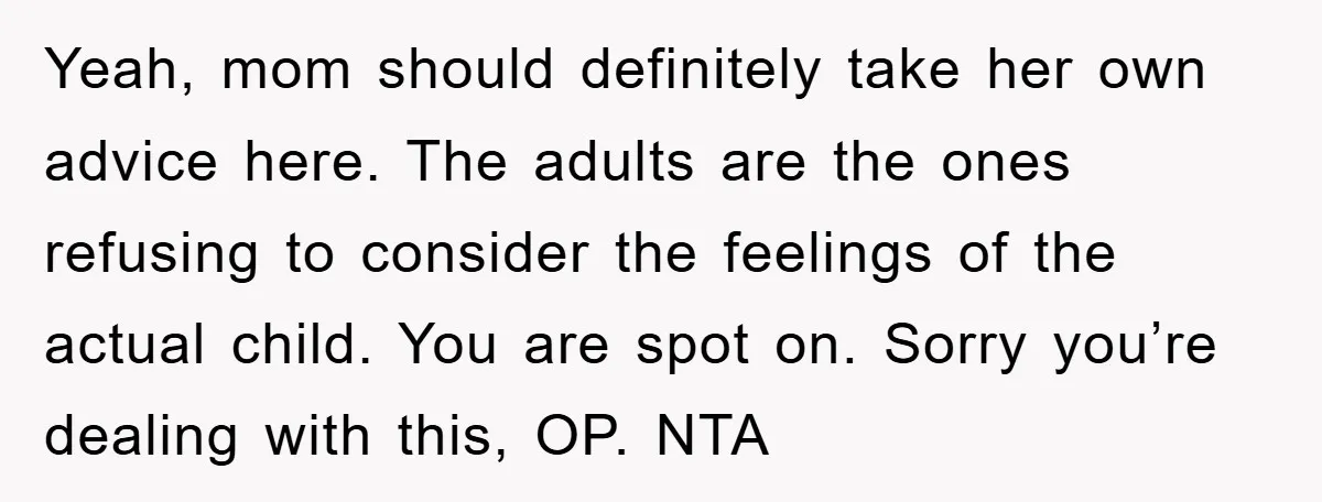 Yeah, mom should definitely take her own advice here. The adults are the ones refusing to consider the feelings of the actual child. You are spot on. Sorry you’re dealing...