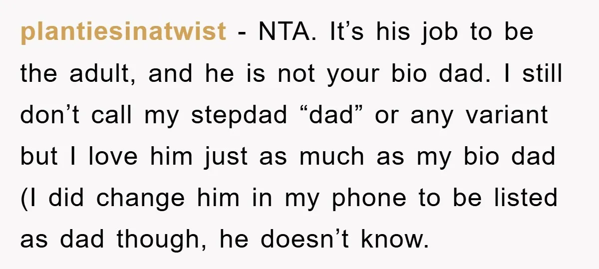 plantiesinatwist − NTA. It’s his job to be the adult, and he is not your bio dad. I still don’t call my stepdad “dad” or any variant but I love...