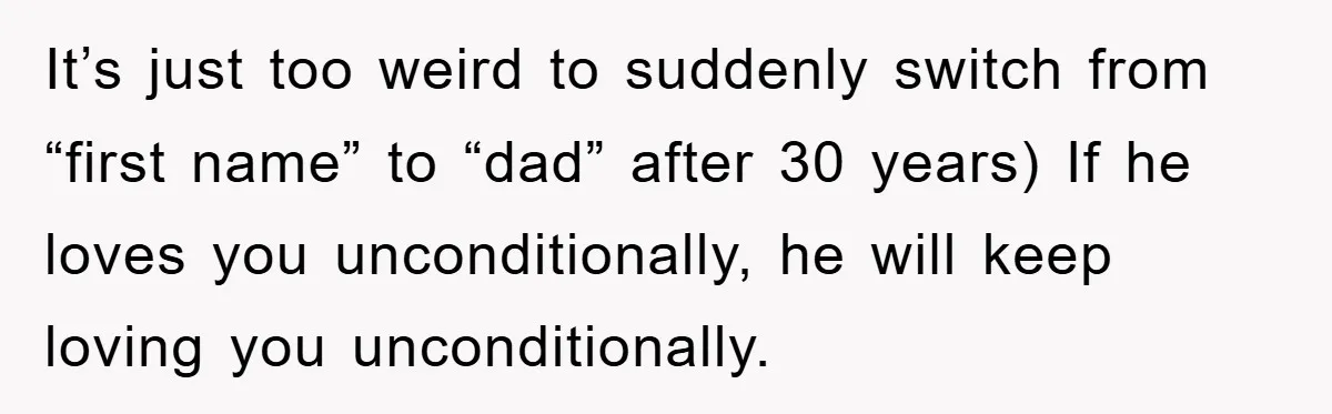 It’s just too weird to suddenly switch from “first name” to “dad” after 30 years) If he loves you unconditionally, he will keep loving you unconditionally.